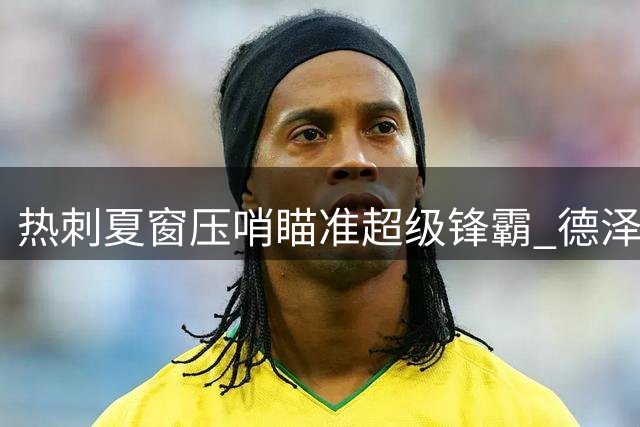 热刺夏窗压哨瞄准超级锋霸 德泽尔比暗示将迎三笔重磅签约